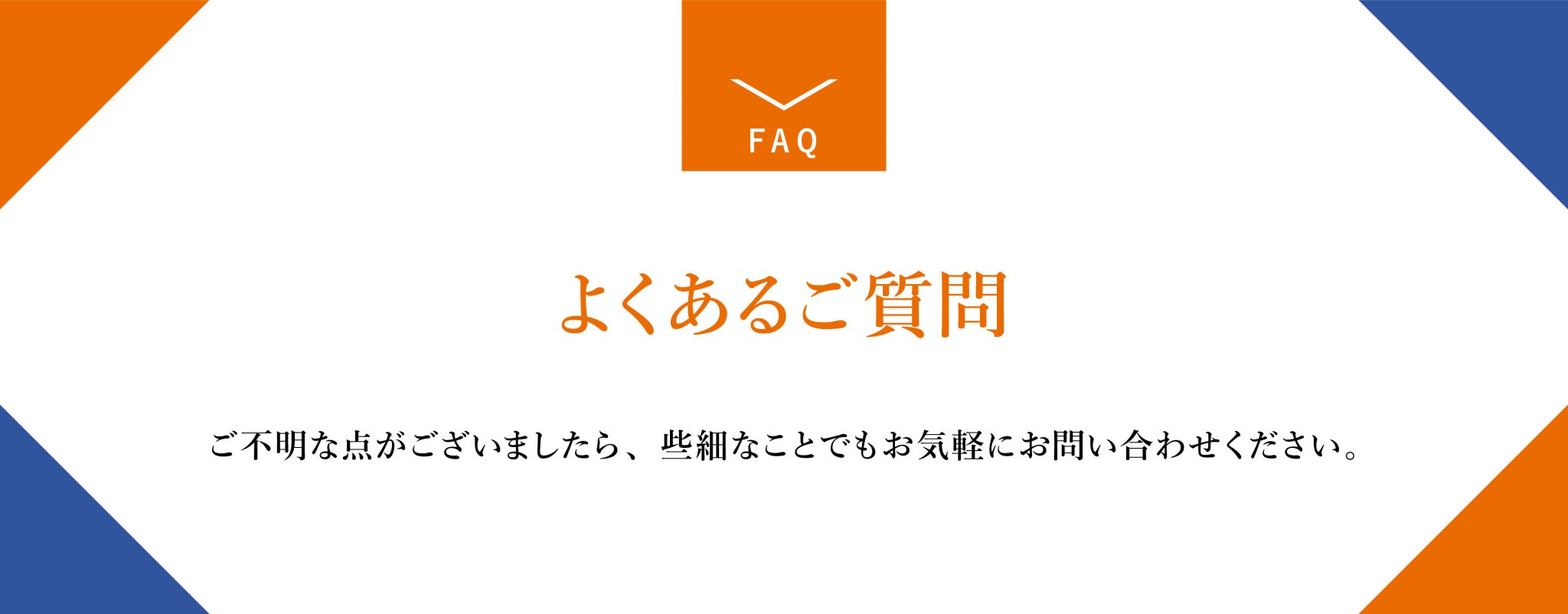 よくあるご質問。ご不明な点がございましたら些細なことでもお気軽にお問い合わせください。