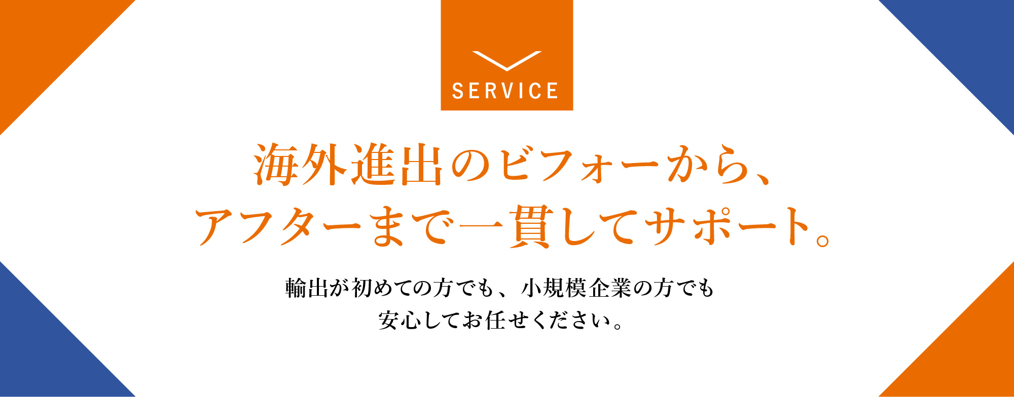 海外進出のビフォーから、アフターまで 一貫してサポート。輸出が初めての方でも、 小規模企業の方でも安心してお任せください。