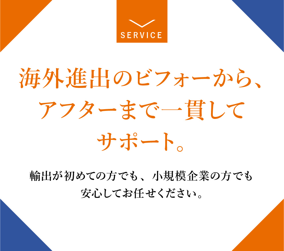 海外進出のビフォーから、アフターまで一貫してサポート。輸出が初めての方でも、小規模企業の方でも安心してお任せください。